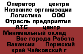 Оператор Call-центра › Название организации ­ Логистика365, ООО › Отрасль предприятия ­ АТС, call-центр › Минимальный оклад ­ 15 000 - Все города Работа » Вакансии   . Пермский край,Чайковский г.